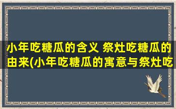 小年吃糖瓜的含义 祭灶吃糖瓜的由来(小年吃糖瓜的寓意与祭灶吃糖瓜的由来)